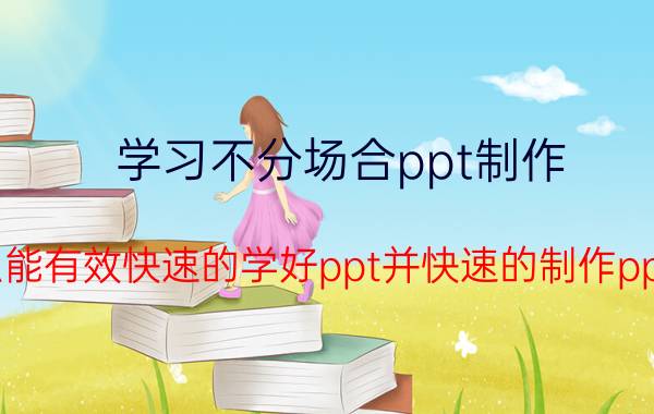 学习不分场合ppt制作 怎么能有效快速的学好ppt并快速的制作ppt呢？